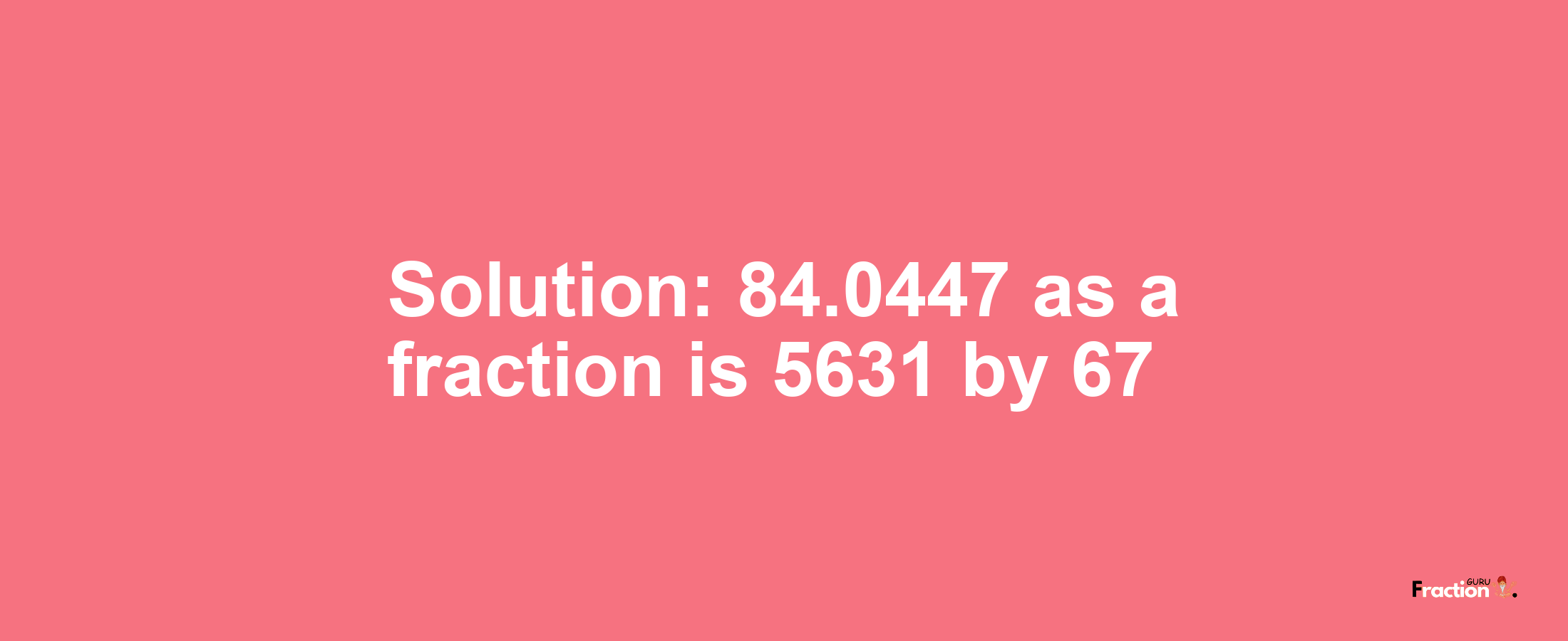 Solution:84.0447 as a fraction is 5631/67